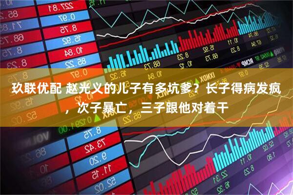 玖联优配 赵光义的儿子有多坑爹？长子得病发疯，次子暴亡，三子跟他对着干